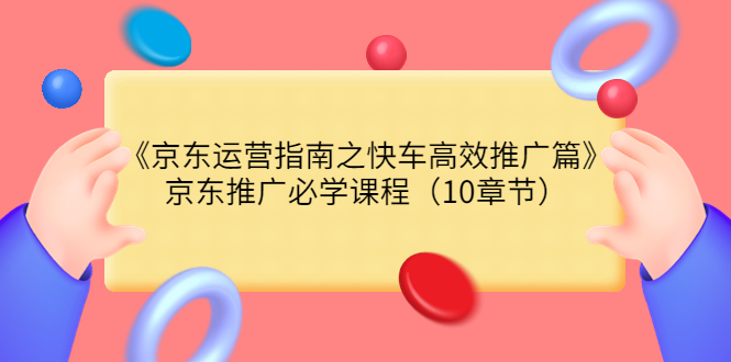 （3498期）《京东运营指南之快车高效推广篇》京东推广必学课程（10章节）