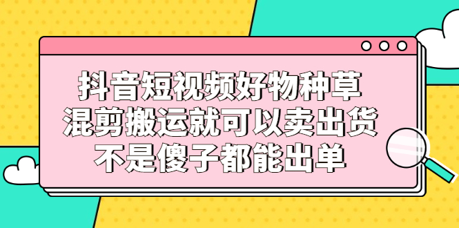 （2306期）抖音短视频好物种草，混剪搬运就可以卖出货，不是傻子都能出单