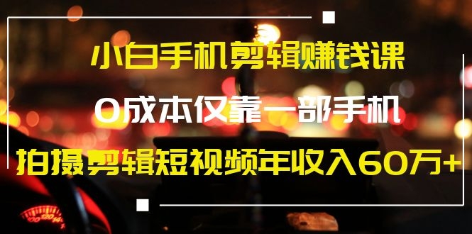 （1184期）小白手机剪辑赚钱课，0成本仅靠一部手机，拍摄剪辑短视频年收入60万+