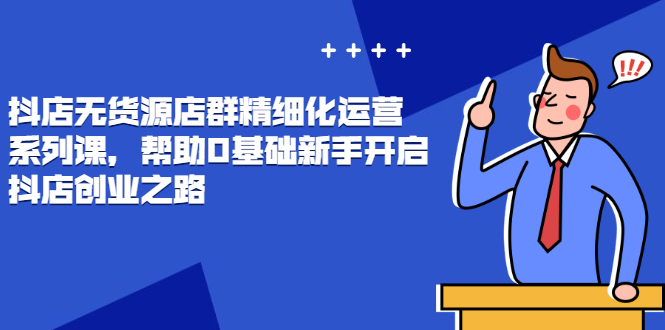 （2448期）抖店无货源店群精细化运营系列课，帮助0基础新手开启抖店创业之路