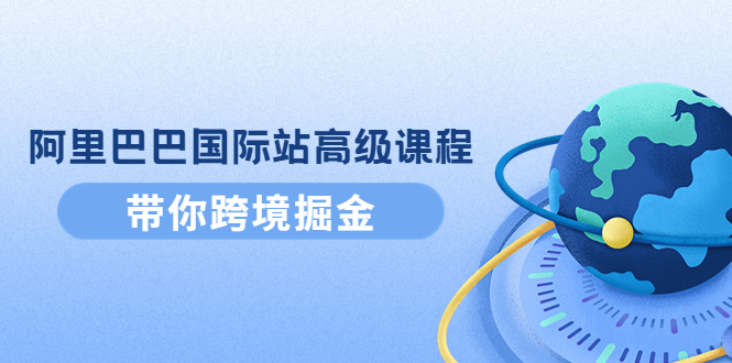 （4090期）阿里巴巴国际站高级课程：带你跨境掘金，选品+优化+广告+推广