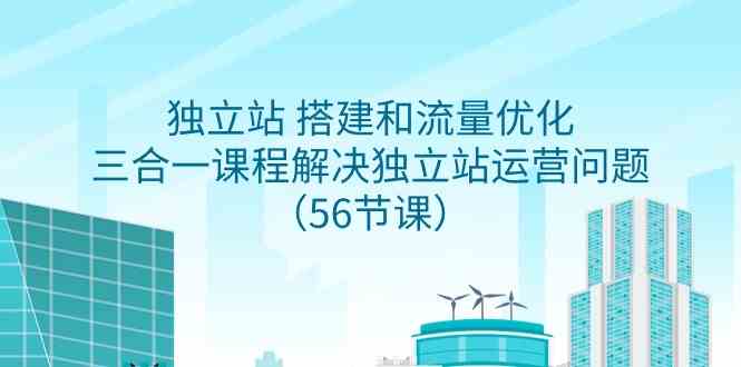 （9156期）独立站 搭建和流量优化，三合一课程解决独立站运营问题（56节课）