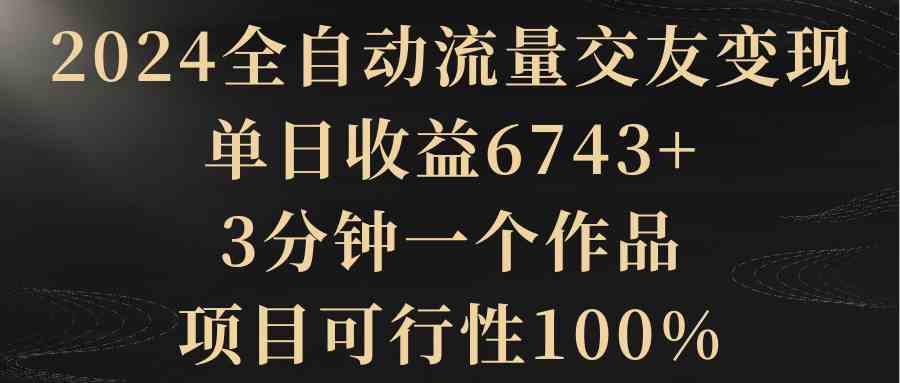 （8880期）2024全自动流量交友变现，单日收益6743+，3分钟一个作品，项目可行性100%