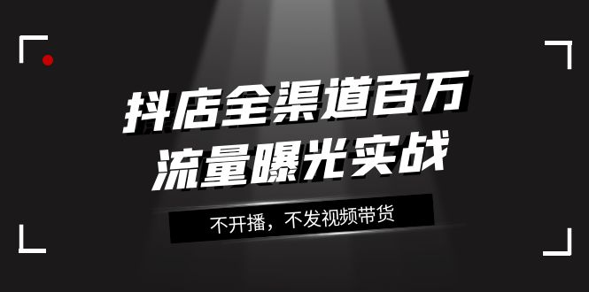 （7863期）抖店-全渠道百万流量曝光实战，不开播，不发视频带货（16节课）