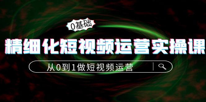 （4121期）精细化短视频运营实操课，从0到1做短视频运营：算法篇+定位篇+内容篇